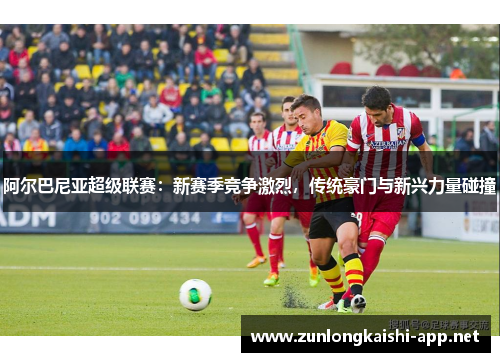 阿尔巴尼亚超级联赛：新赛季竞争激烈，传统豪门与新兴力量碰撞
