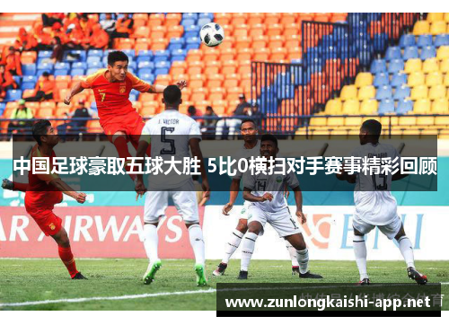 中国足球豪取五球大胜 5比0横扫对手赛事精彩回顾