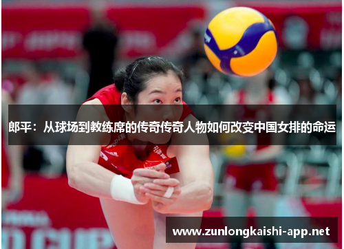 郎平：从球场到教练席的传奇传奇人物如何改变中国女排的命运